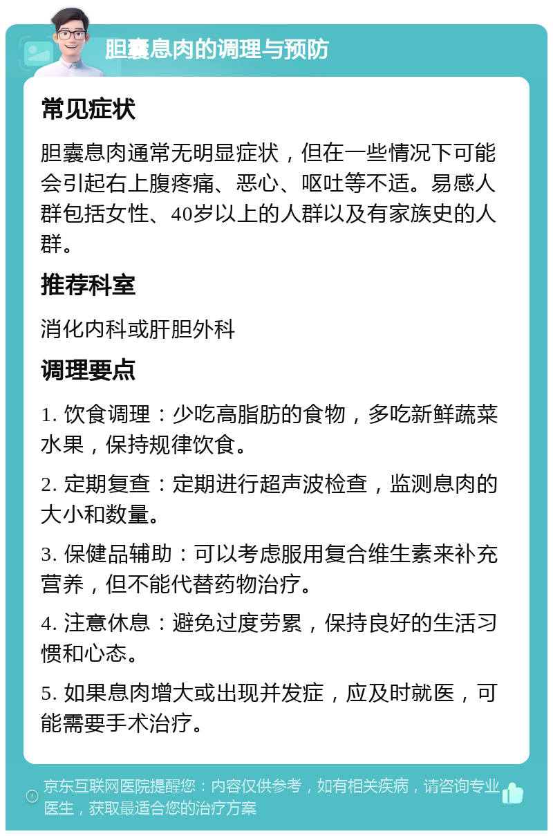 胆囊息肉的调理与预防 常见症状 胆囊息肉通常无明显症状，但在一些情况下可能会引起右上腹疼痛、恶心、呕吐等不适。易感人群包括女性、40岁以上的人群以及有家族史的人群。 推荐科室 消化内科或肝胆外科 调理要点 1. 饮食调理：少吃高脂肪的食物，多吃新鲜蔬菜水果，保持规律饮食。 2. 定期复查：定期进行超声波检查，监测息肉的大小和数量。 3. 保健品辅助：可以考虑服用复合维生素来补充营养，但不能代替药物治疗。 4. 注意休息：避免过度劳累，保持良好的生活习惯和心态。 5. 如果息肉增大或出现并发症，应及时就医，可能需要手术治疗。