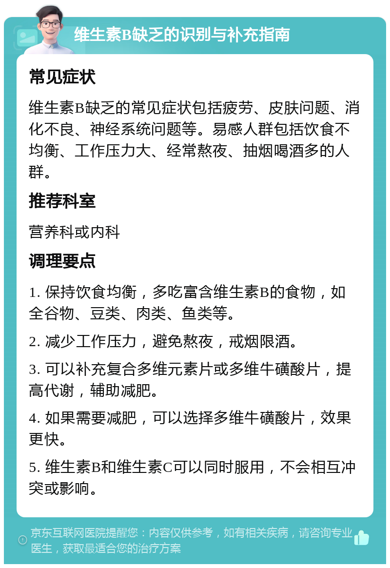 维生素B缺乏的识别与补充指南 常见症状 维生素B缺乏的常见症状包括疲劳、皮肤问题、消化不良、神经系统问题等。易感人群包括饮食不均衡、工作压力大、经常熬夜、抽烟喝酒多的人群。 推荐科室 营养科或内科 调理要点 1. 保持饮食均衡，多吃富含维生素B的食物，如全谷物、豆类、肉类、鱼类等。 2. 减少工作压力，避免熬夜，戒烟限酒。 3. 可以补充复合多维元素片或多维牛磺酸片，提高代谢，辅助减肥。 4. 如果需要减肥，可以选择多维牛磺酸片，效果更快。 5. 维生素B和维生素C可以同时服用，不会相互冲突或影响。