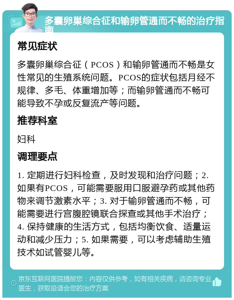 多囊卵巢综合征和输卵管通而不畅的治疗指南 常见症状 多囊卵巢综合征（PCOS）和输卵管通而不畅是女性常见的生殖系统问题。PCOS的症状包括月经不规律、多毛、体重增加等；而输卵管通而不畅可能导致不孕或反复流产等问题。 推荐科室 妇科 调理要点 1. 定期进行妇科检查，及时发现和治疗问题；2. 如果有PCOS，可能需要服用口服避孕药或其他药物来调节激素水平；3. 对于输卵管通而不畅，可能需要进行宫腹腔镜联合探查或其他手术治疗；4. 保持健康的生活方式，包括均衡饮食、适量运动和减少压力；5. 如果需要，可以考虑辅助生殖技术如试管婴儿等。