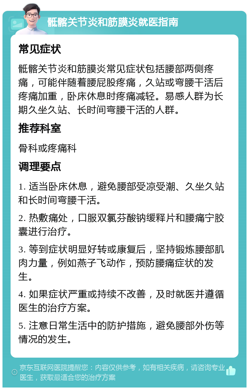 骶髂关节炎和筋膜炎就医指南 常见症状 骶髂关节炎和筋膜炎常见症状包括腰部两侧疼痛，可能伴随着腰屁股疼痛，久站或弯腰干活后疼痛加重，卧床休息时疼痛减轻。易感人群为长期久坐久站、长时间弯腰干活的人群。 推荐科室 骨科或疼痛科 调理要点 1. 适当卧床休息，避免腰部受凉受潮、久坐久站和长时间弯腰干活。 2. 热敷痛处，口服双氯芬酸钠缓释片和腰痛宁胶囊进行治疗。 3. 等到症状明显好转或康复后，坚持锻炼腰部肌肉力量，例如燕子飞动作，预防腰痛症状的发生。 4. 如果症状严重或持续不改善，及时就医并遵循医生的治疗方案。 5. 注意日常生活中的防护措施，避免腰部外伤等情况的发生。