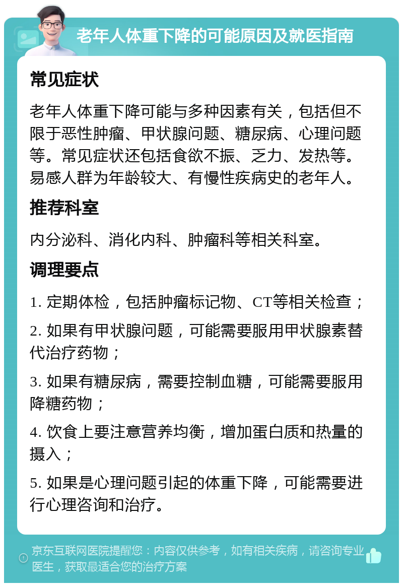 老年人体重下降的可能原因及就医指南 常见症状 老年人体重下降可能与多种因素有关，包括但不限于恶性肿瘤、甲状腺问题、糖尿病、心理问题等。常见症状还包括食欲不振、乏力、发热等。易感人群为年龄较大、有慢性疾病史的老年人。 推荐科室 内分泌科、消化内科、肿瘤科等相关科室。 调理要点 1. 定期体检，包括肿瘤标记物、CT等相关检查； 2. 如果有甲状腺问题，可能需要服用甲状腺素替代治疗药物； 3. 如果有糖尿病，需要控制血糖，可能需要服用降糖药物； 4. 饮食上要注意营养均衡，增加蛋白质和热量的摄入； 5. 如果是心理问题引起的体重下降，可能需要进行心理咨询和治疗。