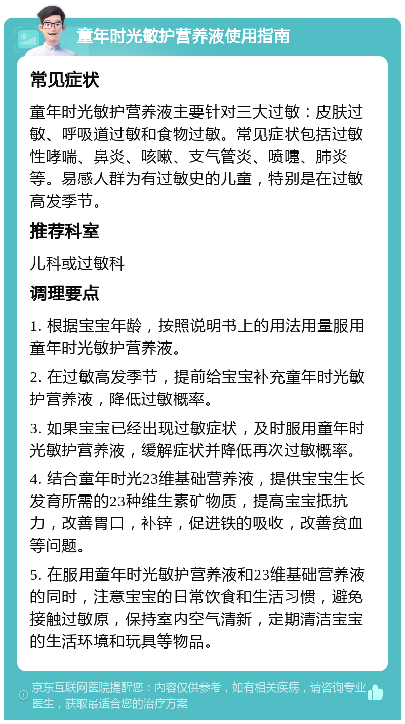 童年时光敏护营养液使用指南 常见症状 童年时光敏护营养液主要针对三大过敏：皮肤过敏、呼吸道过敏和食物过敏。常见症状包括过敏性哮喘、鼻炎、咳嗽、支气管炎、喷嚏、肺炎等。易感人群为有过敏史的儿童，特别是在过敏高发季节。 推荐科室 儿科或过敏科 调理要点 1. 根据宝宝年龄，按照说明书上的用法用量服用童年时光敏护营养液。 2. 在过敏高发季节，提前给宝宝补充童年时光敏护营养液，降低过敏概率。 3. 如果宝宝已经出现过敏症状，及时服用童年时光敏护营养液，缓解症状并降低再次过敏概率。 4. 结合童年时光23维基础营养液，提供宝宝生长发育所需的23种维生素矿物质，提高宝宝抵抗力，改善胃口，补锌，促进铁的吸收，改善贫血等问题。 5. 在服用童年时光敏护营养液和23维基础营养液的同时，注意宝宝的日常饮食和生活习惯，避免接触过敏原，保持室内空气清新，定期清洁宝宝的生活环境和玩具等物品。