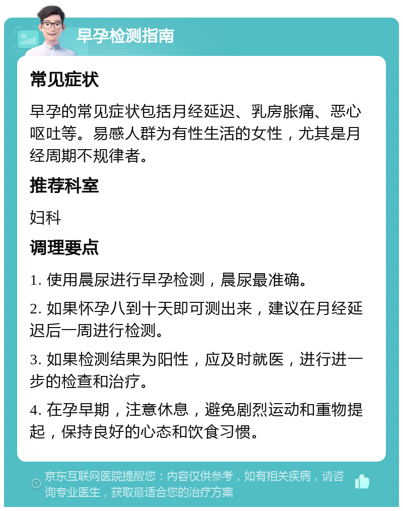 早孕检测指南 常见症状 早孕的常见症状包括月经延迟、乳房胀痛、恶心呕吐等。易感人群为有性生活的女性，尤其是月经周期不规律者。 推荐科室 妇科 调理要点 1. 使用晨尿进行早孕检测，晨尿最准确。 2. 如果怀孕八到十天即可测出来，建议在月经延迟后一周进行检测。 3. 如果检测结果为阳性，应及时就医，进行进一步的检查和治疗。 4. 在孕早期，注意休息，避免剧烈运动和重物提起，保持良好的心态和饮食习惯。