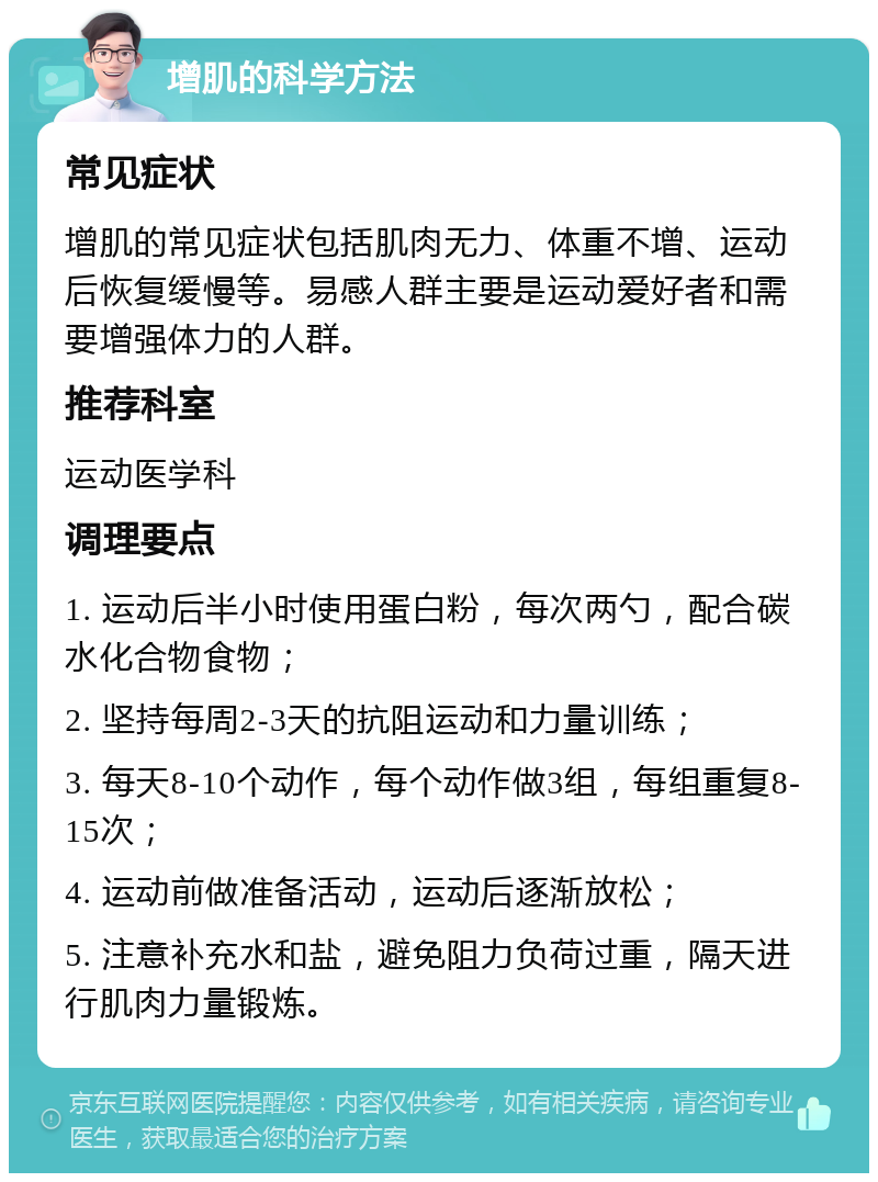 增肌的科学方法 常见症状 增肌的常见症状包括肌肉无力、体重不增、运动后恢复缓慢等。易感人群主要是运动爱好者和需要增强体力的人群。 推荐科室 运动医学科 调理要点 1. 运动后半小时使用蛋白粉，每次两勺，配合碳水化合物食物； 2. 坚持每周2-3天的抗阻运动和力量训练； 3. 每天8-10个动作，每个动作做3组，每组重复8-15次； 4. 运动前做准备活动，运动后逐渐放松； 5. 注意补充水和盐，避免阻力负荷过重，隔天进行肌肉力量锻炼。