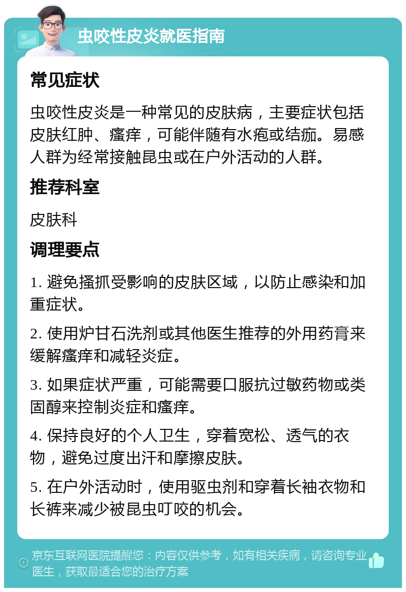 虫咬性皮炎就医指南 常见症状 虫咬性皮炎是一种常见的皮肤病，主要症状包括皮肤红肿、瘙痒，可能伴随有水疱或结痂。易感人群为经常接触昆虫或在户外活动的人群。 推荐科室 皮肤科 调理要点 1. 避免搔抓受影响的皮肤区域，以防止感染和加重症状。 2. 使用炉甘石洗剂或其他医生推荐的外用药膏来缓解瘙痒和减轻炎症。 3. 如果症状严重，可能需要口服抗过敏药物或类固醇来控制炎症和瘙痒。 4. 保持良好的个人卫生，穿着宽松、透气的衣物，避免过度出汗和摩擦皮肤。 5. 在户外活动时，使用驱虫剂和穿着长袖衣物和长裤来减少被昆虫叮咬的机会。