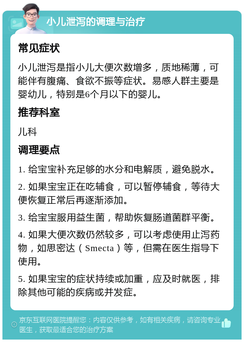 小儿泄泻的调理与治疗 常见症状 小儿泄泻是指小儿大便次数增多，质地稀薄，可能伴有腹痛、食欲不振等症状。易感人群主要是婴幼儿，特别是6个月以下的婴儿。 推荐科室 儿科 调理要点 1. 给宝宝补充足够的水分和电解质，避免脱水。 2. 如果宝宝正在吃辅食，可以暂停辅食，等待大便恢复正常后再逐渐添加。 3. 给宝宝服用益生菌，帮助恢复肠道菌群平衡。 4. 如果大便次数仍然较多，可以考虑使用止泻药物，如思密达（Smecta）等，但需在医生指导下使用。 5. 如果宝宝的症状持续或加重，应及时就医，排除其他可能的疾病或并发症。