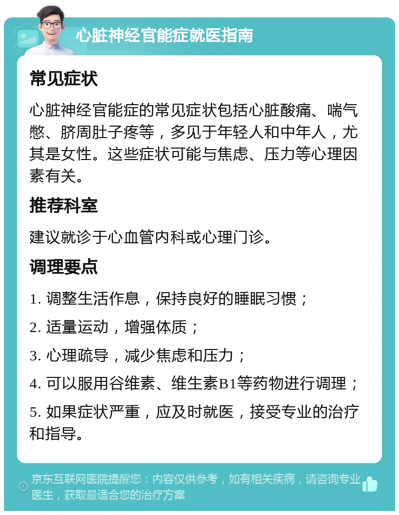 心脏神经官能症就医指南 常见症状 心脏神经官能症的常见症状包括心脏酸痛、喘气憋、脐周肚子疼等，多见于年轻人和中年人，尤其是女性。这些症状可能与焦虑、压力等心理因素有关。 推荐科室 建议就诊于心血管内科或心理门诊。 调理要点 1. 调整生活作息，保持良好的睡眠习惯； 2. 适量运动，增强体质； 3. 心理疏导，减少焦虑和压力； 4. 可以服用谷维素、维生素B1等药物进行调理； 5. 如果症状严重，应及时就医，接受专业的治疗和指导。