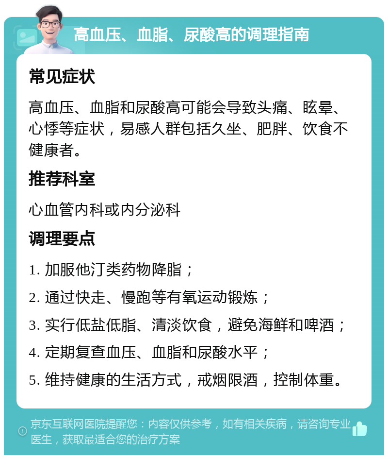 高血压、血脂、尿酸高的调理指南 常见症状 高血压、血脂和尿酸高可能会导致头痛、眩晕、心悸等症状，易感人群包括久坐、肥胖、饮食不健康者。 推荐科室 心血管内科或内分泌科 调理要点 1. 加服他汀类药物降脂； 2. 通过快走、慢跑等有氧运动锻炼； 3. 实行低盐低脂、清淡饮食，避免海鲜和啤酒； 4. 定期复查血压、血脂和尿酸水平； 5. 维持健康的生活方式，戒烟限酒，控制体重。