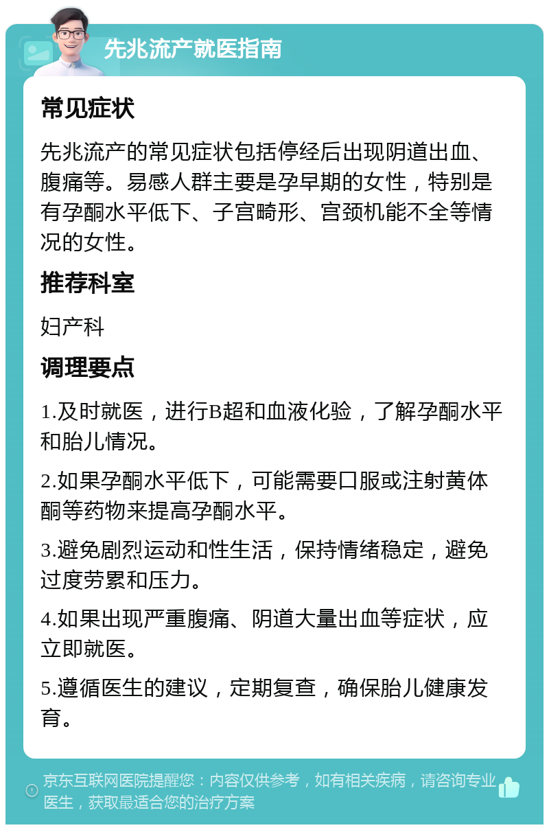 先兆流产就医指南 常见症状 先兆流产的常见症状包括停经后出现阴道出血、腹痛等。易感人群主要是孕早期的女性，特别是有孕酮水平低下、子宫畸形、宫颈机能不全等情况的女性。 推荐科室 妇产科 调理要点 1.及时就医，进行B超和血液化验，了解孕酮水平和胎儿情况。 2.如果孕酮水平低下，可能需要口服或注射黄体酮等药物来提高孕酮水平。 3.避免剧烈运动和性生活，保持情绪稳定，避免过度劳累和压力。 4.如果出现严重腹痛、阴道大量出血等症状，应立即就医。 5.遵循医生的建议，定期复查，确保胎儿健康发育。