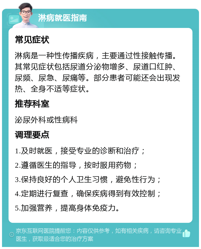 淋病就医指南 常见症状 淋病是一种性传播疾病，主要通过性接触传播。其常见症状包括尿道分泌物增多、尿道口红肿、尿频、尿急、尿痛等。部分患者可能还会出现发热、全身不适等症状。 推荐科室 泌尿外科或性病科 调理要点 1.及时就医，接受专业的诊断和治疗； 2.遵循医生的指导，按时服用药物； 3.保持良好的个人卫生习惯，避免性行为； 4.定期进行复查，确保疾病得到有效控制； 5.加强营养，提高身体免疫力。