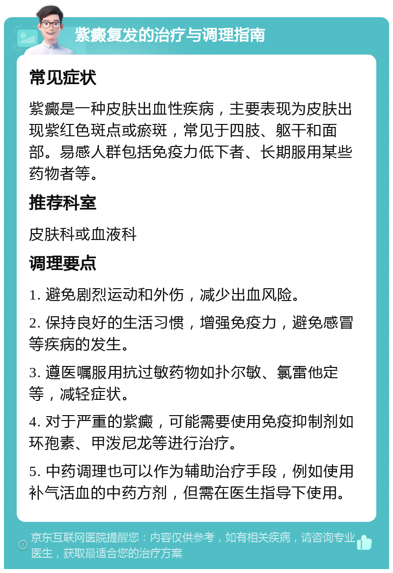 紫癜复发的治疗与调理指南 常见症状 紫癜是一种皮肤出血性疾病，主要表现为皮肤出现紫红色斑点或瘀斑，常见于四肢、躯干和面部。易感人群包括免疫力低下者、长期服用某些药物者等。 推荐科室 皮肤科或血液科 调理要点 1. 避免剧烈运动和外伤，减少出血风险。 2. 保持良好的生活习惯，增强免疫力，避免感冒等疾病的发生。 3. 遵医嘱服用抗过敏药物如扑尔敏、氯雷他定等，减轻症状。 4. 对于严重的紫癜，可能需要使用免疫抑制剂如环孢素、甲泼尼龙等进行治疗。 5. 中药调理也可以作为辅助治疗手段，例如使用补气活血的中药方剂，但需在医生指导下使用。