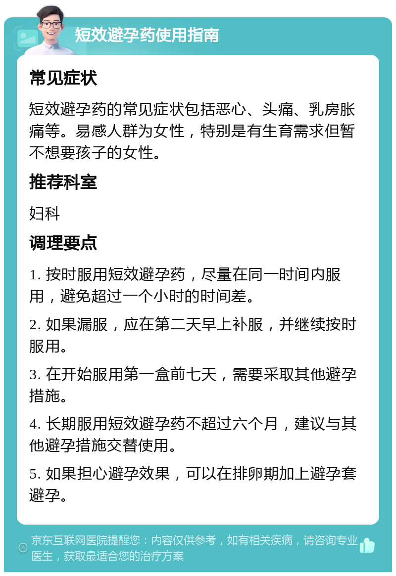 短效避孕药使用指南 常见症状 短效避孕药的常见症状包括恶心、头痛、乳房胀痛等。易感人群为女性，特别是有生育需求但暂不想要孩子的女性。 推荐科室 妇科 调理要点 1. 按时服用短效避孕药，尽量在同一时间内服用，避免超过一个小时的时间差。 2. 如果漏服，应在第二天早上补服，并继续按时服用。 3. 在开始服用第一盒前七天，需要采取其他避孕措施。 4. 长期服用短效避孕药不超过六个月，建议与其他避孕措施交替使用。 5. 如果担心避孕效果，可以在排卵期加上避孕套避孕。