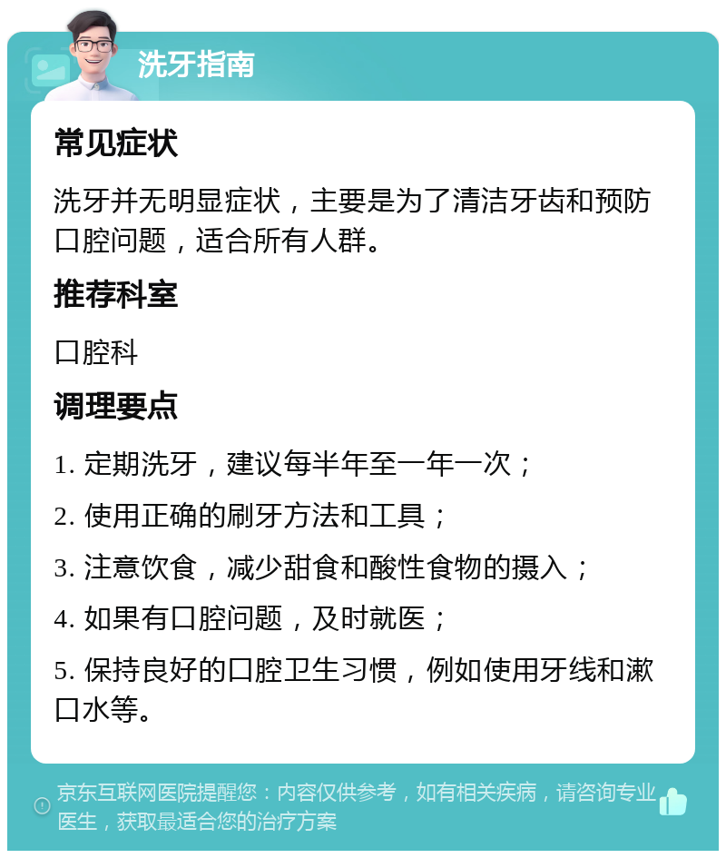 洗牙指南 常见症状 洗牙并无明显症状，主要是为了清洁牙齿和预防口腔问题，适合所有人群。 推荐科室 口腔科 调理要点 1. 定期洗牙，建议每半年至一年一次； 2. 使用正确的刷牙方法和工具； 3. 注意饮食，减少甜食和酸性食物的摄入； 4. 如果有口腔问题，及时就医； 5. 保持良好的口腔卫生习惯，例如使用牙线和漱口水等。