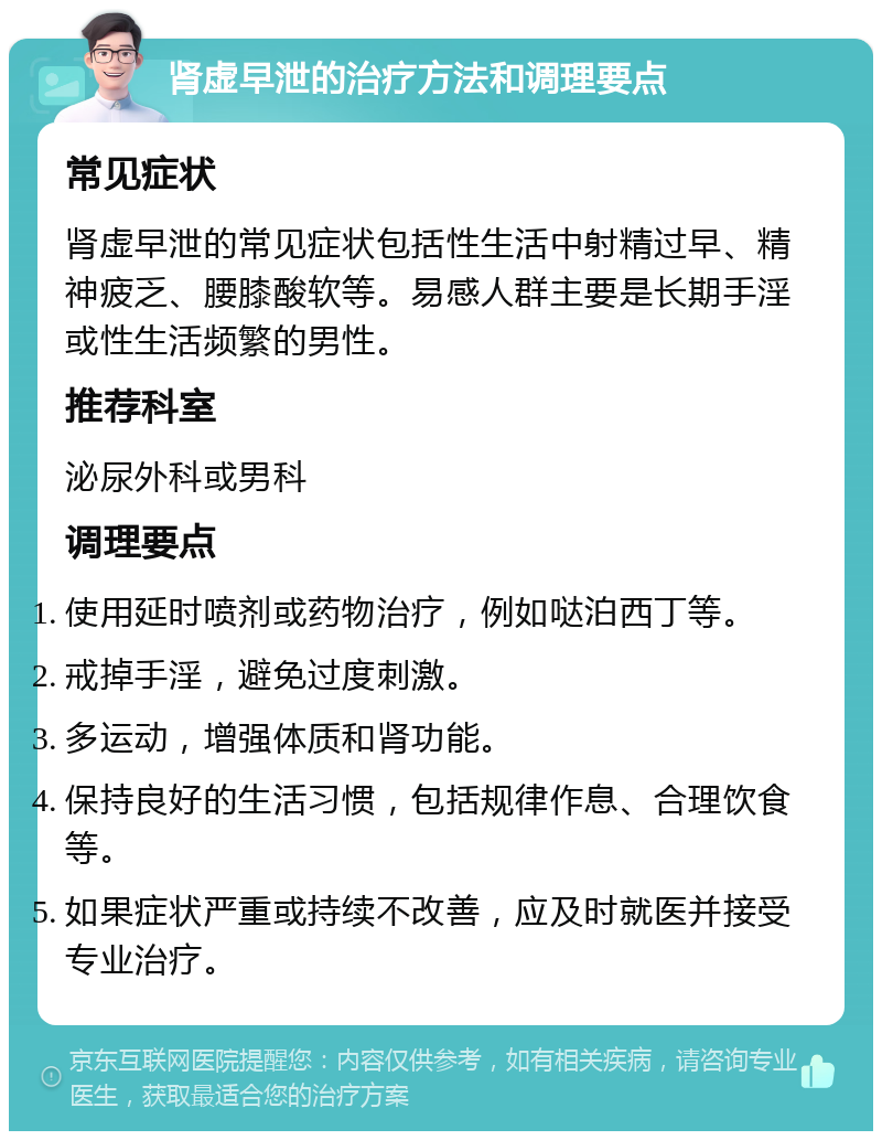 肾虚早泄的治疗方法和调理要点 常见症状 肾虚早泄的常见症状包括性生活中射精过早、精神疲乏、腰膝酸软等。易感人群主要是长期手淫或性生活频繁的男性。 推荐科室 泌尿外科或男科 调理要点 使用延时喷剂或药物治疗，例如哒泊西丁等。 戒掉手淫，避免过度刺激。 多运动，增强体质和肾功能。 保持良好的生活习惯，包括规律作息、合理饮食等。 如果症状严重或持续不改善，应及时就医并接受专业治疗。