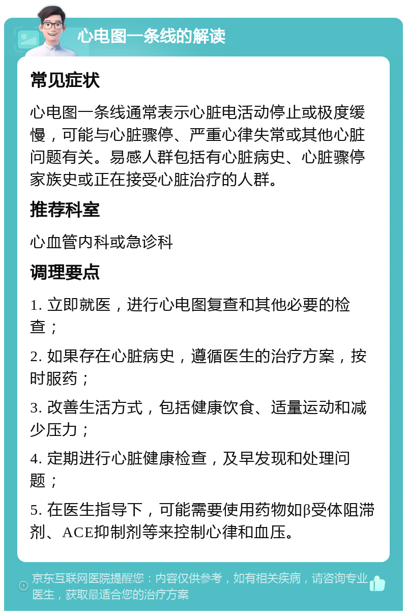 心电图一条线的解读 常见症状 心电图一条线通常表示心脏电活动停止或极度缓慢，可能与心脏骤停、严重心律失常或其他心脏问题有关。易感人群包括有心脏病史、心脏骤停家族史或正在接受心脏治疗的人群。 推荐科室 心血管内科或急诊科 调理要点 1. 立即就医，进行心电图复查和其他必要的检查； 2. 如果存在心脏病史，遵循医生的治疗方案，按时服药； 3. 改善生活方式，包括健康饮食、适量运动和减少压力； 4. 定期进行心脏健康检查，及早发现和处理问题； 5. 在医生指导下，可能需要使用药物如β受体阻滞剂、ACE抑制剂等来控制心律和血压。