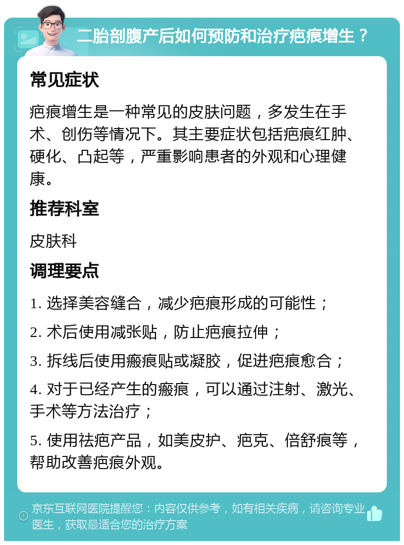 二胎剖腹产后如何预防和治疗疤痕增生？ 常见症状 疤痕增生是一种常见的皮肤问题，多发生在手术、创伤等情况下。其主要症状包括疤痕红肿、硬化、凸起等，严重影响患者的外观和心理健康。 推荐科室 皮肤科 调理要点 1. 选择美容缝合，减少疤痕形成的可能性； 2. 术后使用减张贴，防止疤痕拉伸； 3. 拆线后使用瘢痕贴或凝胶，促进疤痕愈合； 4. 对于已经产生的瘢痕，可以通过注射、激光、手术等方法治疗； 5. 使用祛疤产品，如美皮护、疤克、倍舒痕等，帮助改善疤痕外观。