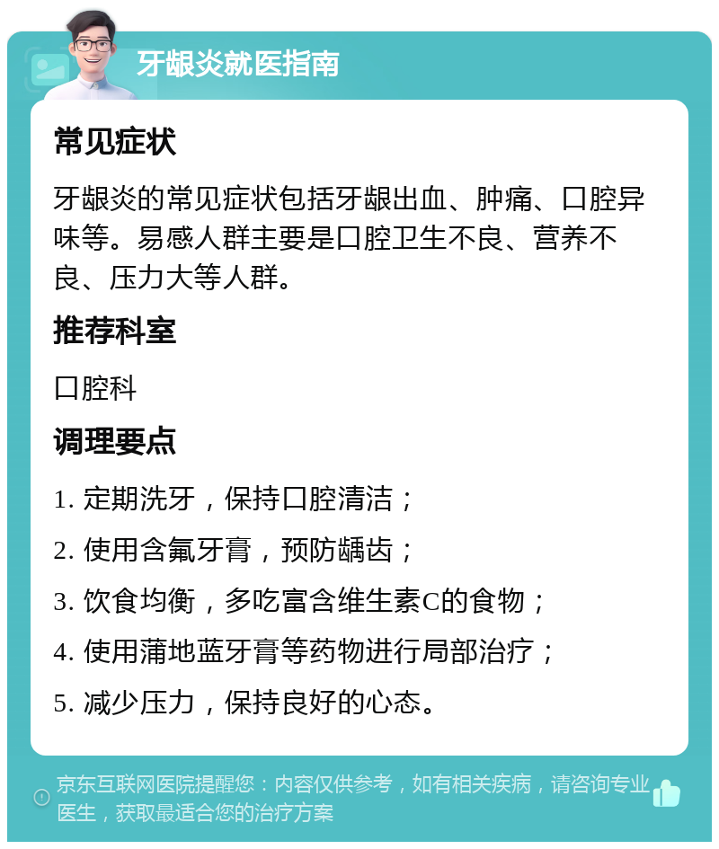 牙龈炎就医指南 常见症状 牙龈炎的常见症状包括牙龈出血、肿痛、口腔异味等。易感人群主要是口腔卫生不良、营养不良、压力大等人群。 推荐科室 口腔科 调理要点 1. 定期洗牙，保持口腔清洁； 2. 使用含氟牙膏，预防龋齿； 3. 饮食均衡，多吃富含维生素C的食物； 4. 使用蒲地蓝牙膏等药物进行局部治疗； 5. 减少压力，保持良好的心态。