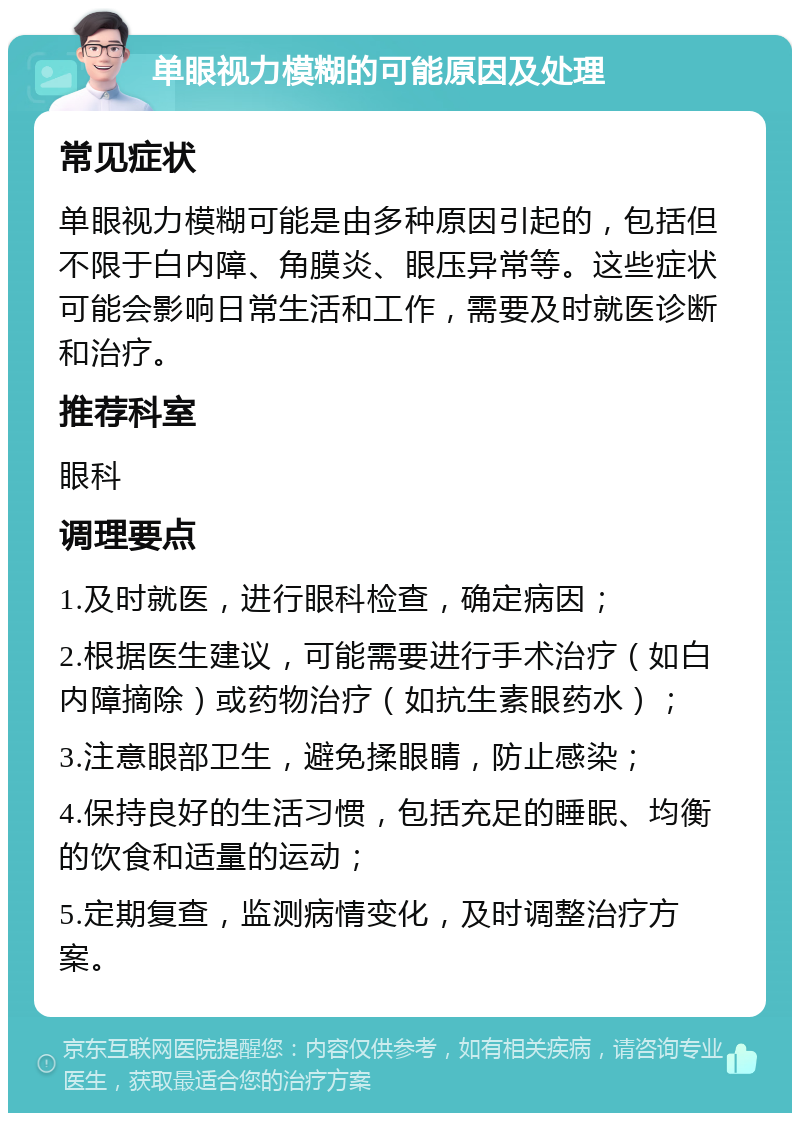 单眼视力模糊的可能原因及处理 常见症状 单眼视力模糊可能是由多种原因引起的，包括但不限于白内障、角膜炎、眼压异常等。这些症状可能会影响日常生活和工作，需要及时就医诊断和治疗。 推荐科室 眼科 调理要点 1.及时就医，进行眼科检查，确定病因； 2.根据医生建议，可能需要进行手术治疗（如白内障摘除）或药物治疗（如抗生素眼药水）； 3.注意眼部卫生，避免揉眼睛，防止感染； 4.保持良好的生活习惯，包括充足的睡眠、均衡的饮食和适量的运动； 5.定期复查，监测病情变化，及时调整治疗方案。