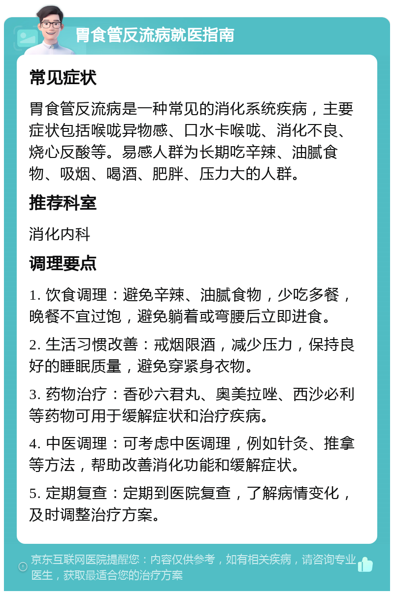 胃食管反流病就医指南 常见症状 胃食管反流病是一种常见的消化系统疾病，主要症状包括喉咙异物感、口水卡喉咙、消化不良、烧心反酸等。易感人群为长期吃辛辣、油腻食物、吸烟、喝酒、肥胖、压力大的人群。 推荐科室 消化内科 调理要点 1. 饮食调理：避免辛辣、油腻食物，少吃多餐，晚餐不宜过饱，避免躺着或弯腰后立即进食。 2. 生活习惯改善：戒烟限酒，减少压力，保持良好的睡眠质量，避免穿紧身衣物。 3. 药物治疗：香砂六君丸、奥美拉唑、西沙必利等药物可用于缓解症状和治疗疾病。 4. 中医调理：可考虑中医调理，例如针灸、推拿等方法，帮助改善消化功能和缓解症状。 5. 定期复查：定期到医院复查，了解病情变化，及时调整治疗方案。