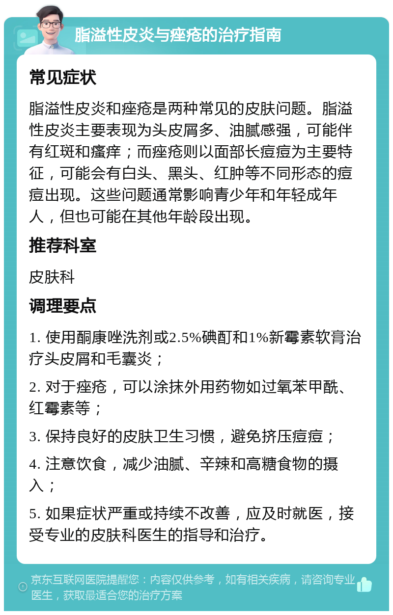 脂溢性皮炎与痤疮的治疗指南 常见症状 脂溢性皮炎和痤疮是两种常见的皮肤问题。脂溢性皮炎主要表现为头皮屑多、油腻感强，可能伴有红斑和瘙痒；而痤疮则以面部长痘痘为主要特征，可能会有白头、黑头、红肿等不同形态的痘痘出现。这些问题通常影响青少年和年轻成年人，但也可能在其他年龄段出现。 推荐科室 皮肤科 调理要点 1. 使用酮康唑洗剂或2.5%碘酊和1%新霉素软膏治疗头皮屑和毛囊炎； 2. 对于痤疮，可以涂抹外用药物如过氧苯甲酰、红霉素等； 3. 保持良好的皮肤卫生习惯，避免挤压痘痘； 4. 注意饮食，减少油腻、辛辣和高糖食物的摄入； 5. 如果症状严重或持续不改善，应及时就医，接受专业的皮肤科医生的指导和治疗。