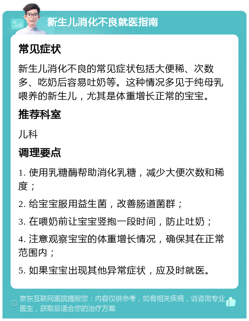 新生儿消化不良就医指南 常见症状 新生儿消化不良的常见症状包括大便稀、次数多、吃奶后容易吐奶等。这种情况多见于纯母乳喂养的新生儿，尤其是体重增长正常的宝宝。 推荐科室 儿科 调理要点 1. 使用乳糖酶帮助消化乳糖，减少大便次数和稀度； 2. 给宝宝服用益生菌，改善肠道菌群； 3. 在喂奶前让宝宝竖抱一段时间，防止吐奶； 4. 注意观察宝宝的体重增长情况，确保其在正常范围内； 5. 如果宝宝出现其他异常症状，应及时就医。