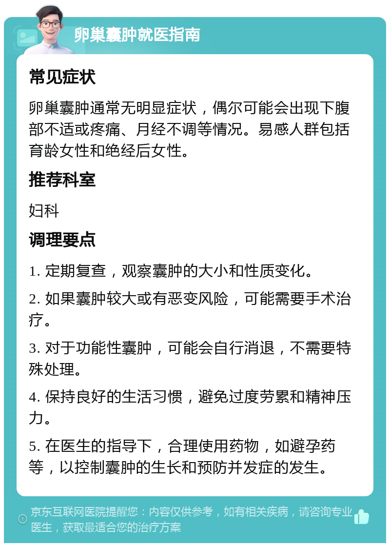 卵巢囊肿就医指南 常见症状 卵巢囊肿通常无明显症状，偶尔可能会出现下腹部不适或疼痛、月经不调等情况。易感人群包括育龄女性和绝经后女性。 推荐科室 妇科 调理要点 1. 定期复查，观察囊肿的大小和性质变化。 2. 如果囊肿较大或有恶变风险，可能需要手术治疗。 3. 对于功能性囊肿，可能会自行消退，不需要特殊处理。 4. 保持良好的生活习惯，避免过度劳累和精神压力。 5. 在医生的指导下，合理使用药物，如避孕药等，以控制囊肿的生长和预防并发症的发生。