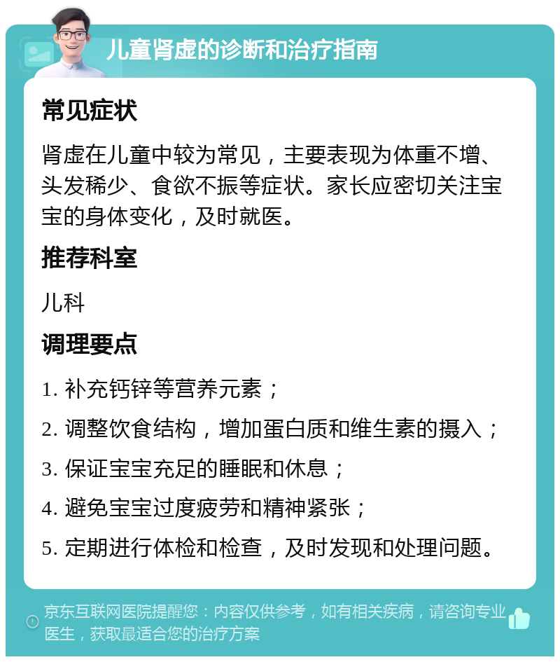 儿童肾虚的诊断和治疗指南 常见症状 肾虚在儿童中较为常见，主要表现为体重不增、头发稀少、食欲不振等症状。家长应密切关注宝宝的身体变化，及时就医。 推荐科室 儿科 调理要点 1. 补充钙锌等营养元素； 2. 调整饮食结构，增加蛋白质和维生素的摄入； 3. 保证宝宝充足的睡眠和休息； 4. 避免宝宝过度疲劳和精神紧张； 5. 定期进行体检和检查，及时发现和处理问题。