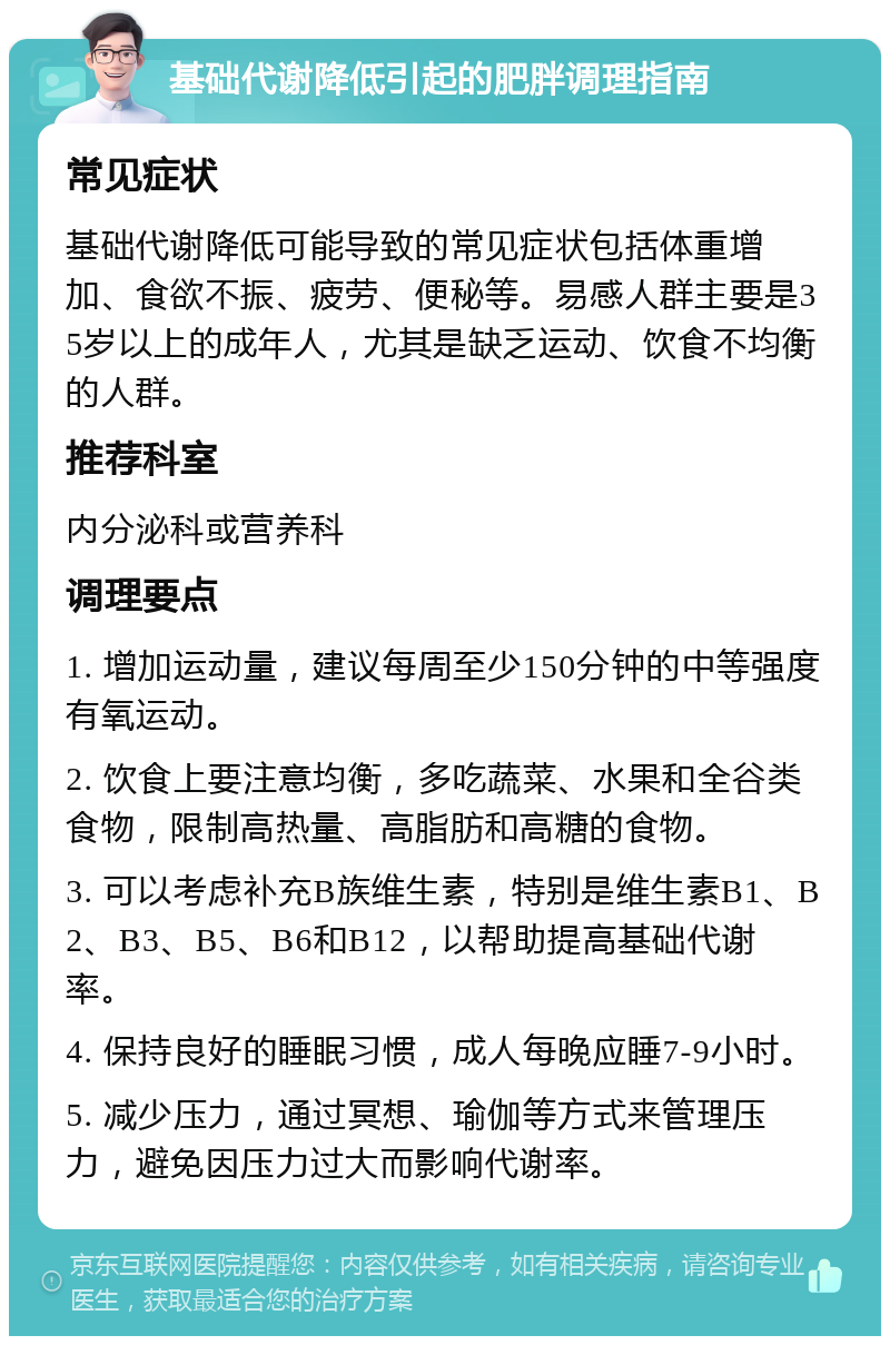 基础代谢降低引起的肥胖调理指南 常见症状 基础代谢降低可能导致的常见症状包括体重增加、食欲不振、疲劳、便秘等。易感人群主要是35岁以上的成年人，尤其是缺乏运动、饮食不均衡的人群。 推荐科室 内分泌科或营养科 调理要点 1. 增加运动量，建议每周至少150分钟的中等强度有氧运动。 2. 饮食上要注意均衡，多吃蔬菜、水果和全谷类食物，限制高热量、高脂肪和高糖的食物。 3. 可以考虑补充B族维生素，特别是维生素B1、B2、B3、B5、B6和B12，以帮助提高基础代谢率。 4. 保持良好的睡眠习惯，成人每晚应睡7-9小时。 5. 减少压力，通过冥想、瑜伽等方式来管理压力，避免因压力过大而影响代谢率。