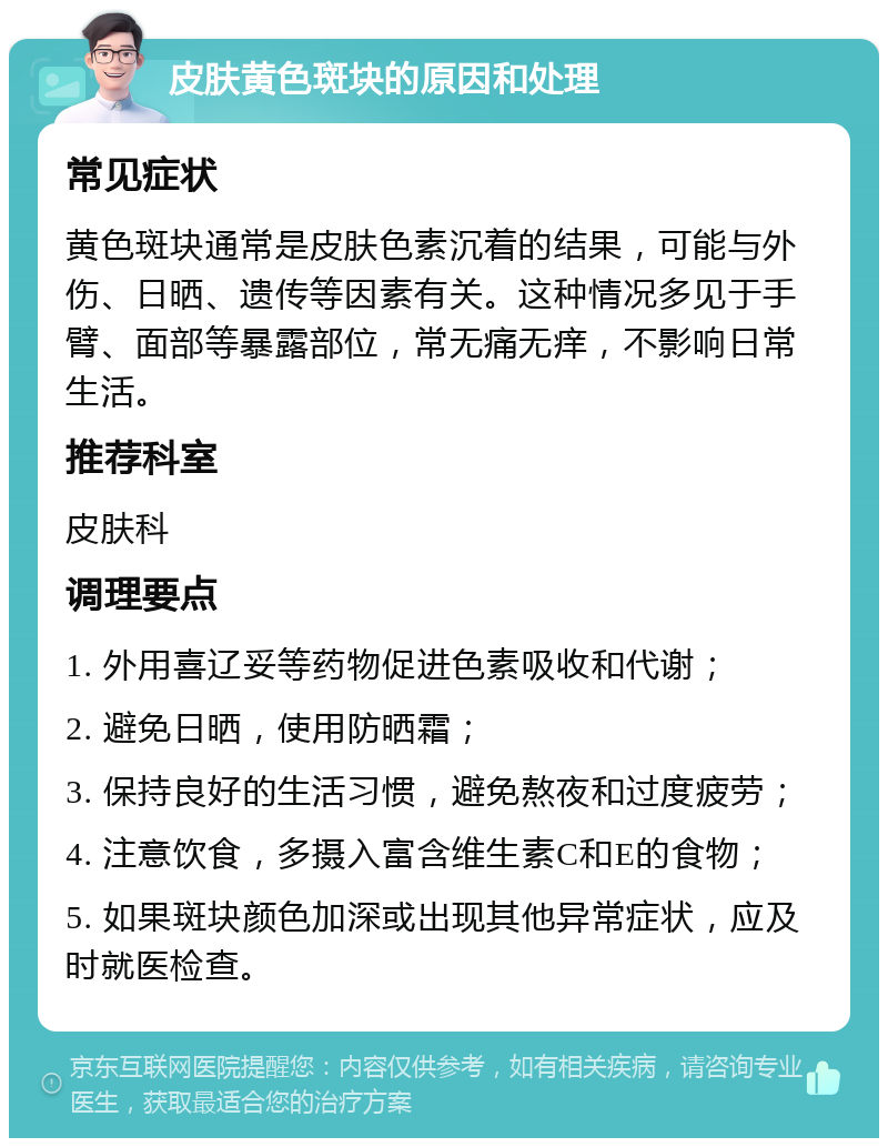 皮肤黄色斑块的原因和处理 常见症状 黄色斑块通常是皮肤色素沉着的结果，可能与外伤、日晒、遗传等因素有关。这种情况多见于手臂、面部等暴露部位，常无痛无痒，不影响日常生活。 推荐科室 皮肤科 调理要点 1. 外用喜辽妥等药物促进色素吸收和代谢； 2. 避免日晒，使用防晒霜； 3. 保持良好的生活习惯，避免熬夜和过度疲劳； 4. 注意饮食，多摄入富含维生素C和E的食物； 5. 如果斑块颜色加深或出现其他异常症状，应及时就医检查。