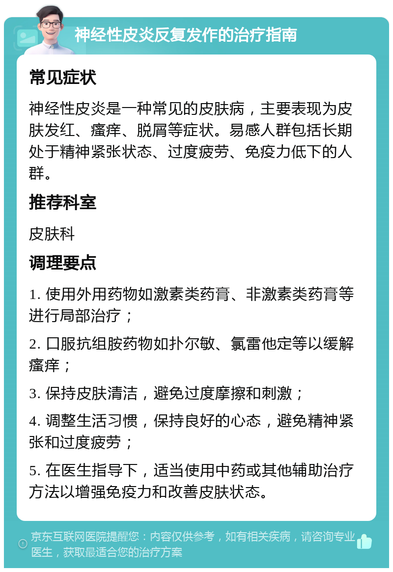 神经性皮炎反复发作的治疗指南 常见症状 神经性皮炎是一种常见的皮肤病，主要表现为皮肤发红、瘙痒、脱屑等症状。易感人群包括长期处于精神紧张状态、过度疲劳、免疫力低下的人群。 推荐科室 皮肤科 调理要点 1. 使用外用药物如激素类药膏、非激素类药膏等进行局部治疗； 2. 口服抗组胺药物如扑尔敏、氯雷他定等以缓解瘙痒； 3. 保持皮肤清洁，避免过度摩擦和刺激； 4. 调整生活习惯，保持良好的心态，避免精神紧张和过度疲劳； 5. 在医生指导下，适当使用中药或其他辅助治疗方法以增强免疫力和改善皮肤状态。