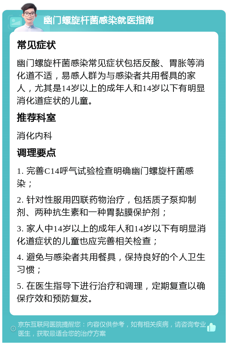 幽门螺旋杆菌感染就医指南 常见症状 幽门螺旋杆菌感染常见症状包括反酸、胃胀等消化道不适，易感人群为与感染者共用餐具的家人，尤其是14岁以上的成年人和14岁以下有明显消化道症状的儿童。 推荐科室 消化内科 调理要点 1. 完善C14呼气试验检查明确幽门螺旋杆菌感染； 2. 针对性服用四联药物治疗，包括质子泵抑制剂、两种抗生素和一种胃黏膜保护剂； 3. 家人中14岁以上的成年人和14岁以下有明显消化道症状的儿童也应完善相关检查； 4. 避免与感染者共用餐具，保持良好的个人卫生习惯； 5. 在医生指导下进行治疗和调理，定期复查以确保疗效和预防复发。