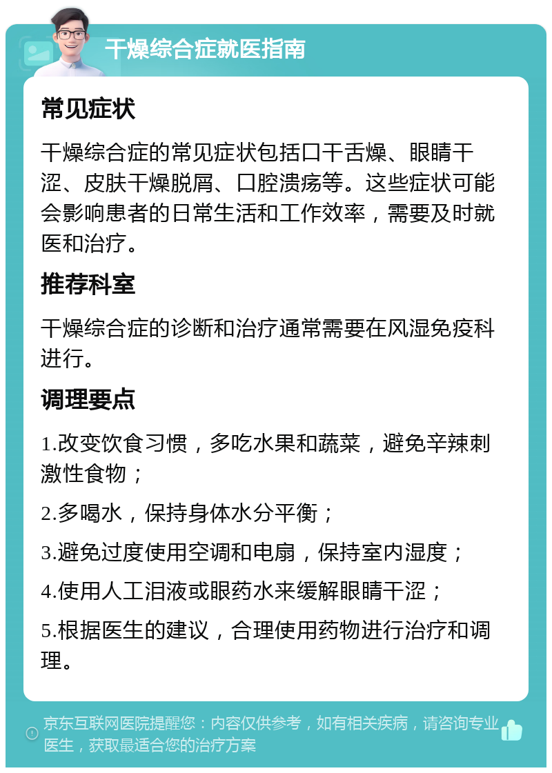 干燥综合症就医指南 常见症状 干燥综合症的常见症状包括口干舌燥、眼睛干涩、皮肤干燥脱屑、口腔溃疡等。这些症状可能会影响患者的日常生活和工作效率，需要及时就医和治疗。 推荐科室 干燥综合症的诊断和治疗通常需要在风湿免疫科进行。 调理要点 1.改变饮食习惯，多吃水果和蔬菜，避免辛辣刺激性食物； 2.多喝水，保持身体水分平衡； 3.避免过度使用空调和电扇，保持室内湿度； 4.使用人工泪液或眼药水来缓解眼睛干涩； 5.根据医生的建议，合理使用药物进行治疗和调理。