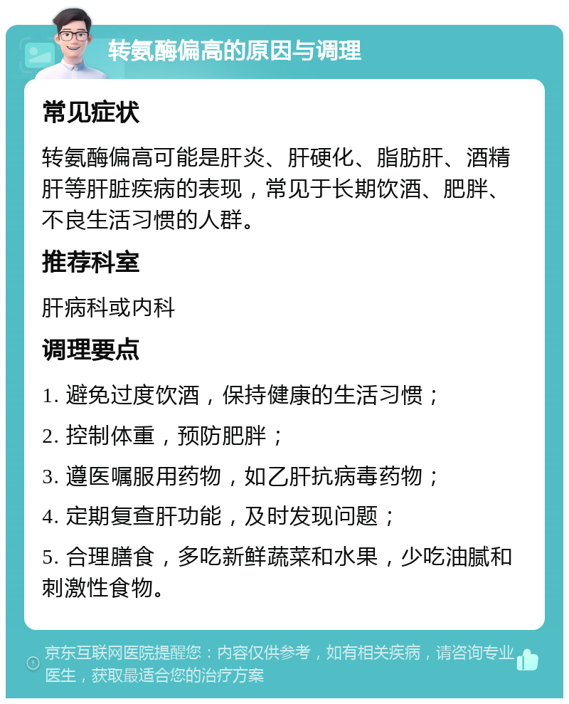 转氨酶偏高的原因与调理 常见症状 转氨酶偏高可能是肝炎、肝硬化、脂肪肝、酒精肝等肝脏疾病的表现，常见于长期饮酒、肥胖、不良生活习惯的人群。 推荐科室 肝病科或内科 调理要点 1. 避免过度饮酒，保持健康的生活习惯； 2. 控制体重，预防肥胖； 3. 遵医嘱服用药物，如乙肝抗病毒药物； 4. 定期复查肝功能，及时发现问题； 5. 合理膳食，多吃新鲜蔬菜和水果，少吃油腻和刺激性食物。