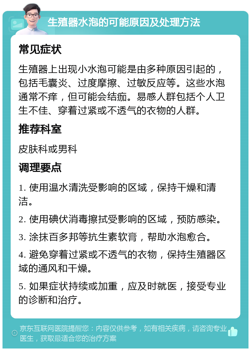 生殖器水泡的可能原因及处理方法 常见症状 生殖器上出现小水泡可能是由多种原因引起的，包括毛囊炎、过度摩擦、过敏反应等。这些水泡通常不痒，但可能会结痂。易感人群包括个人卫生不佳、穿着过紧或不透气的衣物的人群。 推荐科室 皮肤科或男科 调理要点 1. 使用温水清洗受影响的区域，保持干燥和清洁。 2. 使用碘伏消毒擦拭受影响的区域，预防感染。 3. 涂抹百多邦等抗生素软膏，帮助水泡愈合。 4. 避免穿着过紧或不透气的衣物，保持生殖器区域的通风和干燥。 5. 如果症状持续或加重，应及时就医，接受专业的诊断和治疗。