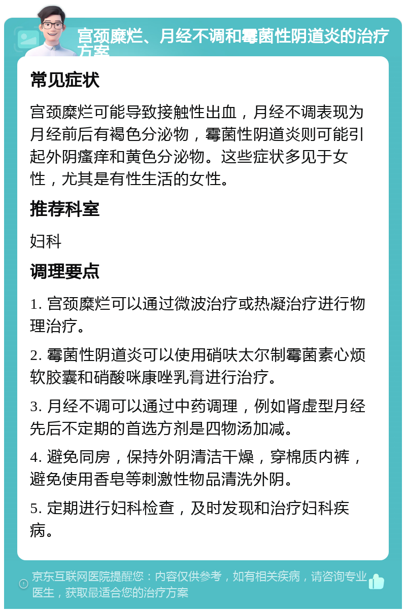 宫颈糜烂、月经不调和霉菌性阴道炎的治疗方案 常见症状 宫颈糜烂可能导致接触性出血，月经不调表现为月经前后有褐色分泌物，霉菌性阴道炎则可能引起外阴瘙痒和黄色分泌物。这些症状多见于女性，尤其是有性生活的女性。 推荐科室 妇科 调理要点 1. 宫颈糜烂可以通过微波治疗或热凝治疗进行物理治疗。 2. 霉菌性阴道炎可以使用硝呋太尔制霉菌素心烦软胶囊和硝酸咪康唑乳膏进行治疗。 3. 月经不调可以通过中药调理，例如肾虚型月经先后不定期的首选方剂是四物汤加减。 4. 避免同房，保持外阴清洁干燥，穿棉质内裤，避免使用香皂等刺激性物品清洗外阴。 5. 定期进行妇科检查，及时发现和治疗妇科疾病。