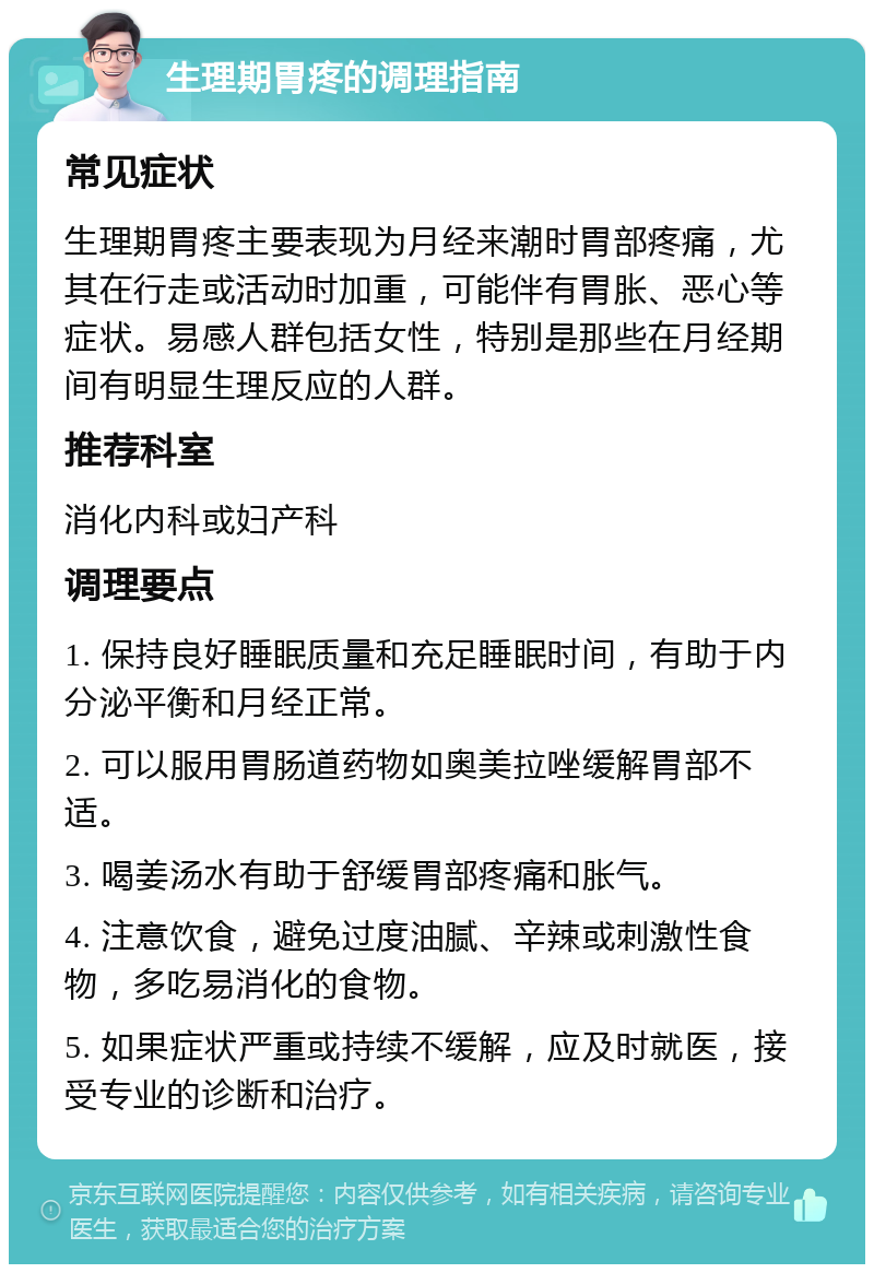 生理期胃疼的调理指南 常见症状 生理期胃疼主要表现为月经来潮时胃部疼痛，尤其在行走或活动时加重，可能伴有胃胀、恶心等症状。易感人群包括女性，特别是那些在月经期间有明显生理反应的人群。 推荐科室 消化内科或妇产科 调理要点 1. 保持良好睡眠质量和充足睡眠时间，有助于内分泌平衡和月经正常。 2. 可以服用胃肠道药物如奥美拉唑缓解胃部不适。 3. 喝姜汤水有助于舒缓胃部疼痛和胀气。 4. 注意饮食，避免过度油腻、辛辣或刺激性食物，多吃易消化的食物。 5. 如果症状严重或持续不缓解，应及时就医，接受专业的诊断和治疗。