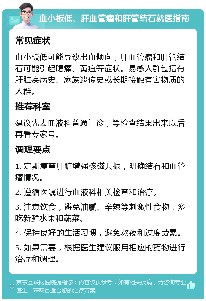 血小板低、肝血管瘤和肝管结石就医指南 常见症状 血小板低可能导致出血倾向，肝血管瘤和肝管结石可能引起腹痛、黄疸等症状。易感人群包括有肝脏疾病史、家族遗传史或长期接触有害物质的人群。 推荐科室 建议先去血液科普通门诊，等检查结果出来以后再看专家号。 调理要点 1. 定期复查肝脏增强核磁共振，明确结石和血管瘤情况。 2. 遵循医嘱进行血液科相关检查和治疗。 3. 注意饮食，避免油腻、辛辣等刺激性食物，多吃新鲜水果和蔬菜。 4. 保持良好的生活习惯，避免熬夜和过度劳累。 5. 如果需要，根据医生建议服用相应的药物进行治疗和调理。