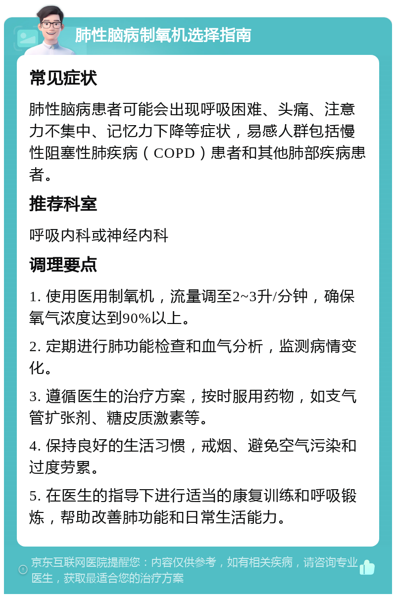 肺性脑病制氧机选择指南 常见症状 肺性脑病患者可能会出现呼吸困难、头痛、注意力不集中、记忆力下降等症状，易感人群包括慢性阻塞性肺疾病（COPD）患者和其他肺部疾病患者。 推荐科室 呼吸内科或神经内科 调理要点 1. 使用医用制氧机，流量调至2~3升/分钟，确保氧气浓度达到90%以上。 2. 定期进行肺功能检查和血气分析，监测病情变化。 3. 遵循医生的治疗方案，按时服用药物，如支气管扩张剂、糖皮质激素等。 4. 保持良好的生活习惯，戒烟、避免空气污染和过度劳累。 5. 在医生的指导下进行适当的康复训练和呼吸锻炼，帮助改善肺功能和日常生活能力。