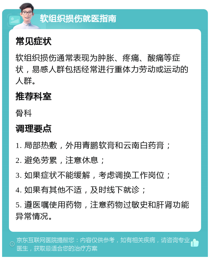 软组织损伤就医指南 常见症状 软组织损伤通常表现为肿胀、疼痛、酸痛等症状，易感人群包括经常进行重体力劳动或运动的人群。 推荐科室 骨科 调理要点 1. 局部热敷，外用青鹏软膏和云南白药膏； 2. 避免劳累，注意休息； 3. 如果症状不能缓解，考虑调换工作岗位； 4. 如果有其他不适，及时线下就诊； 5. 遵医嘱使用药物，注意药物过敏史和肝肾功能异常情况。