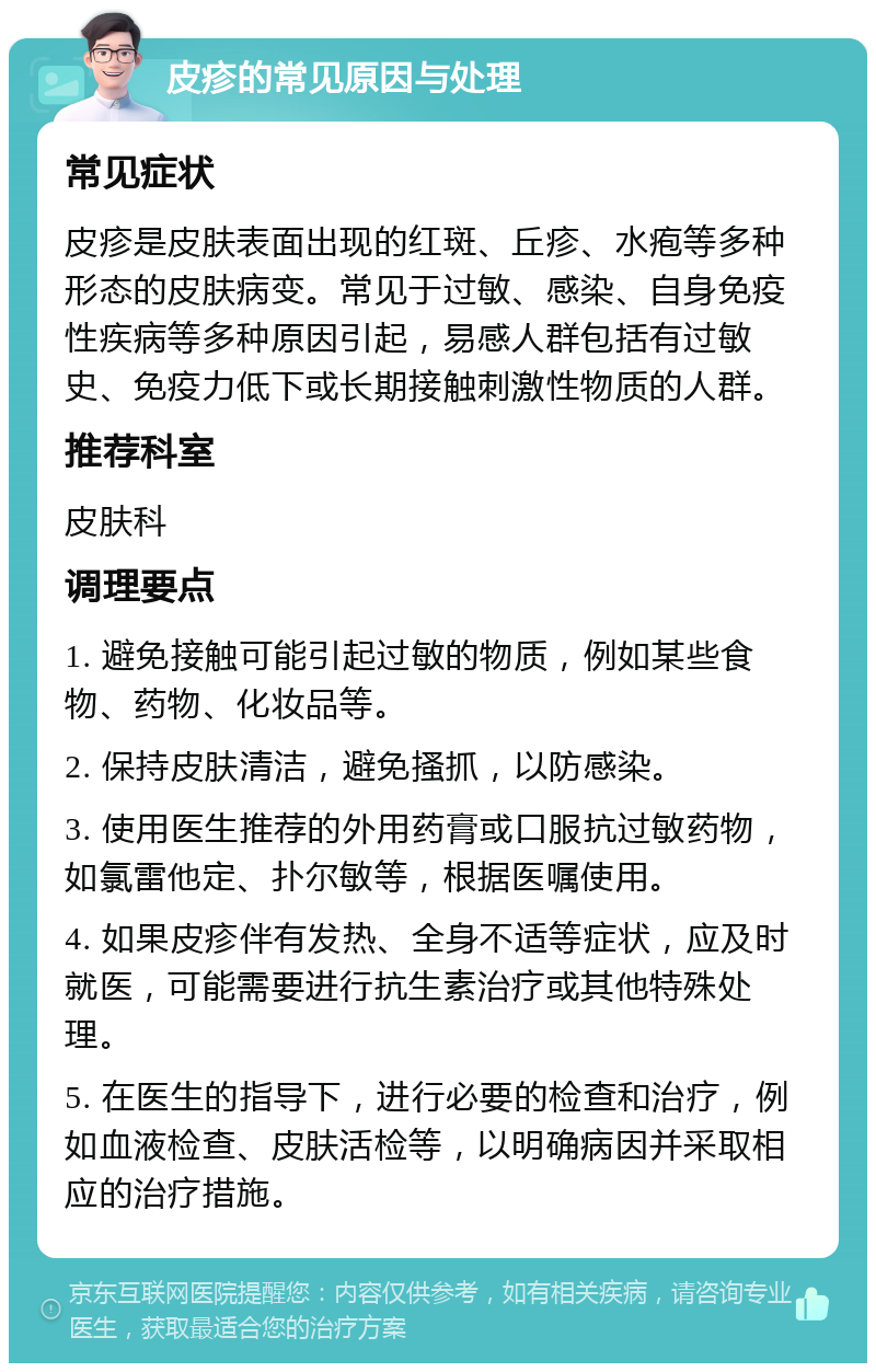 皮疹的常见原因与处理 常见症状 皮疹是皮肤表面出现的红斑、丘疹、水疱等多种形态的皮肤病变。常见于过敏、感染、自身免疫性疾病等多种原因引起，易感人群包括有过敏史、免疫力低下或长期接触刺激性物质的人群。 推荐科室 皮肤科 调理要点 1. 避免接触可能引起过敏的物质，例如某些食物、药物、化妆品等。 2. 保持皮肤清洁，避免搔抓，以防感染。 3. 使用医生推荐的外用药膏或口服抗过敏药物，如氯雷他定、扑尔敏等，根据医嘱使用。 4. 如果皮疹伴有发热、全身不适等症状，应及时就医，可能需要进行抗生素治疗或其他特殊处理。 5. 在医生的指导下，进行必要的检查和治疗，例如血液检查、皮肤活检等，以明确病因并采取相应的治疗措施。