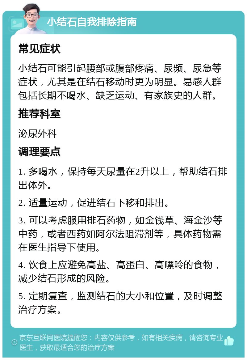 小结石自我排除指南 常见症状 小结石可能引起腰部或腹部疼痛、尿频、尿急等症状，尤其是在结石移动时更为明显。易感人群包括长期不喝水、缺乏运动、有家族史的人群。 推荐科室 泌尿外科 调理要点 1. 多喝水，保持每天尿量在2升以上，帮助结石排出体外。 2. 适量运动，促进结石下移和排出。 3. 可以考虑服用排石药物，如金钱草、海金沙等中药，或者西药如阿尔法阻滞剂等，具体药物需在医生指导下使用。 4. 饮食上应避免高盐、高蛋白、高嘌呤的食物，减少结石形成的风险。 5. 定期复查，监测结石的大小和位置，及时调整治疗方案。