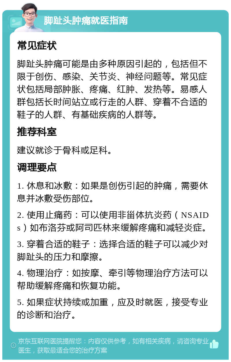 脚趾头肿痛就医指南 常见症状 脚趾头肿痛可能是由多种原因引起的，包括但不限于创伤、感染、关节炎、神经问题等。常见症状包括局部肿胀、疼痛、红肿、发热等。易感人群包括长时间站立或行走的人群、穿着不合适的鞋子的人群、有基础疾病的人群等。 推荐科室 建议就诊于骨科或足科。 调理要点 1. 休息和冰敷：如果是创伤引起的肿痛，需要休息并冰敷受伤部位。 2. 使用止痛药：可以使用非甾体抗炎药（NSAIDs）如布洛芬或阿司匹林来缓解疼痛和减轻炎症。 3. 穿着合适的鞋子：选择合适的鞋子可以减少对脚趾头的压力和摩擦。 4. 物理治疗：如按摩、牵引等物理治疗方法可以帮助缓解疼痛和恢复功能。 5. 如果症状持续或加重，应及时就医，接受专业的诊断和治疗。