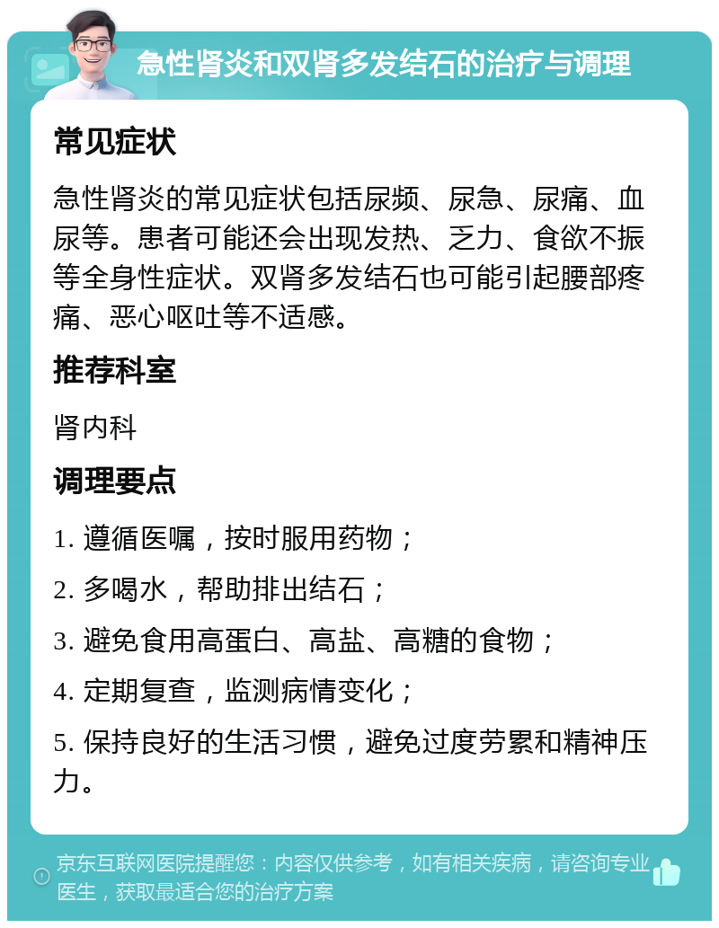 急性肾炎和双肾多发结石的治疗与调理 常见症状 急性肾炎的常见症状包括尿频、尿急、尿痛、血尿等。患者可能还会出现发热、乏力、食欲不振等全身性症状。双肾多发结石也可能引起腰部疼痛、恶心呕吐等不适感。 推荐科室 肾内科 调理要点 1. 遵循医嘱，按时服用药物； 2. 多喝水，帮助排出结石； 3. 避免食用高蛋白、高盐、高糖的食物； 4. 定期复查，监测病情变化； 5. 保持良好的生活习惯，避免过度劳累和精神压力。