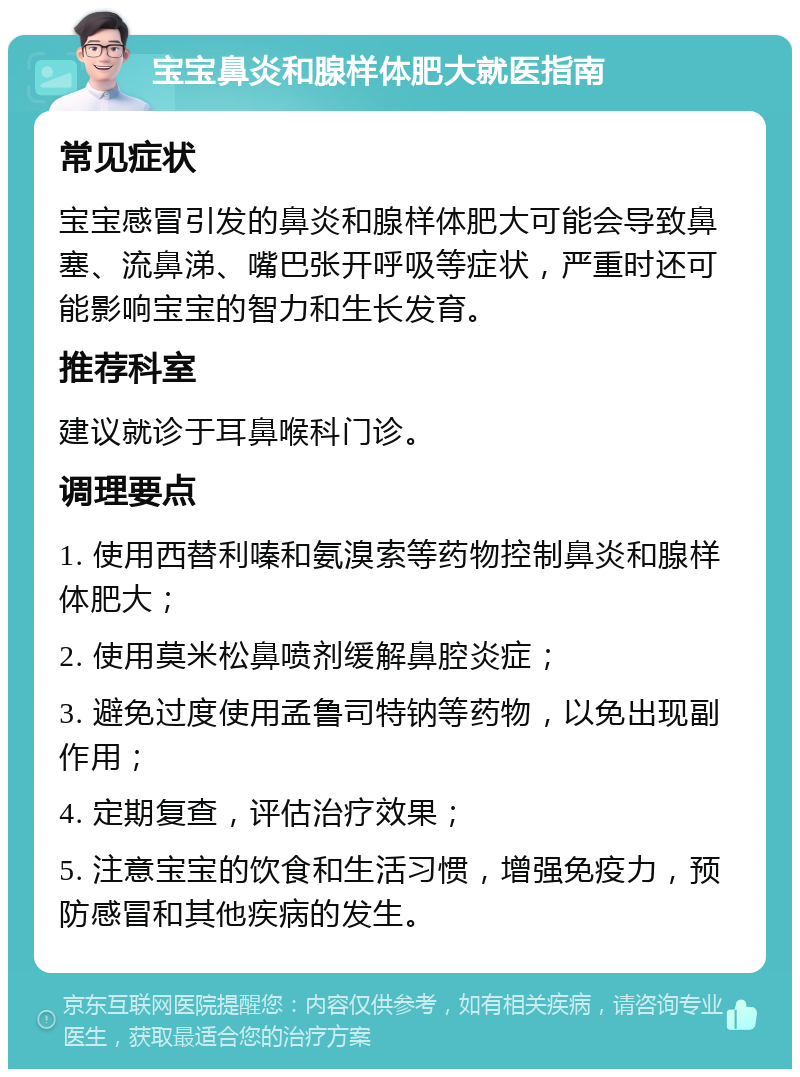 宝宝鼻炎和腺样体肥大就医指南 常见症状 宝宝感冒引发的鼻炎和腺样体肥大可能会导致鼻塞、流鼻涕、嘴巴张开呼吸等症状，严重时还可能影响宝宝的智力和生长发育。 推荐科室 建议就诊于耳鼻喉科门诊。 调理要点 1. 使用西替利嗪和氨溴索等药物控制鼻炎和腺样体肥大； 2. 使用莫米松鼻喷剂缓解鼻腔炎症； 3. 避免过度使用孟鲁司特钠等药物，以免出现副作用； 4. 定期复查，评估治疗效果； 5. 注意宝宝的饮食和生活习惯，增强免疫力，预防感冒和其他疾病的发生。