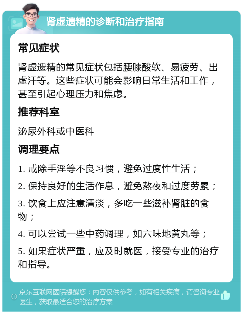 肾虚遗精的诊断和治疗指南 常见症状 肾虚遗精的常见症状包括腰膝酸软、易疲劳、出虚汗等。这些症状可能会影响日常生活和工作，甚至引起心理压力和焦虑。 推荐科室 泌尿外科或中医科 调理要点 1. 戒除手淫等不良习惯，避免过度性生活； 2. 保持良好的生活作息，避免熬夜和过度劳累； 3. 饮食上应注意清淡，多吃一些滋补肾脏的食物； 4. 可以尝试一些中药调理，如六味地黄丸等； 5. 如果症状严重，应及时就医，接受专业的治疗和指导。