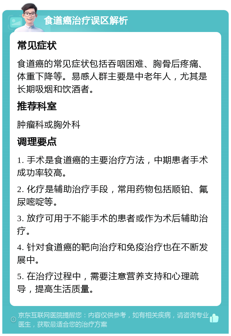 食道癌治疗误区解析 常见症状 食道癌的常见症状包括吞咽困难、胸骨后疼痛、体重下降等。易感人群主要是中老年人，尤其是长期吸烟和饮酒者。 推荐科室 肿瘤科或胸外科 调理要点 1. 手术是食道癌的主要治疗方法，中期患者手术成功率较高。 2. 化疗是辅助治疗手段，常用药物包括顺铂、氟尿嘧啶等。 3. 放疗可用于不能手术的患者或作为术后辅助治疗。 4. 针对食道癌的靶向治疗和免疫治疗也在不断发展中。 5. 在治疗过程中，需要注意营养支持和心理疏导，提高生活质量。