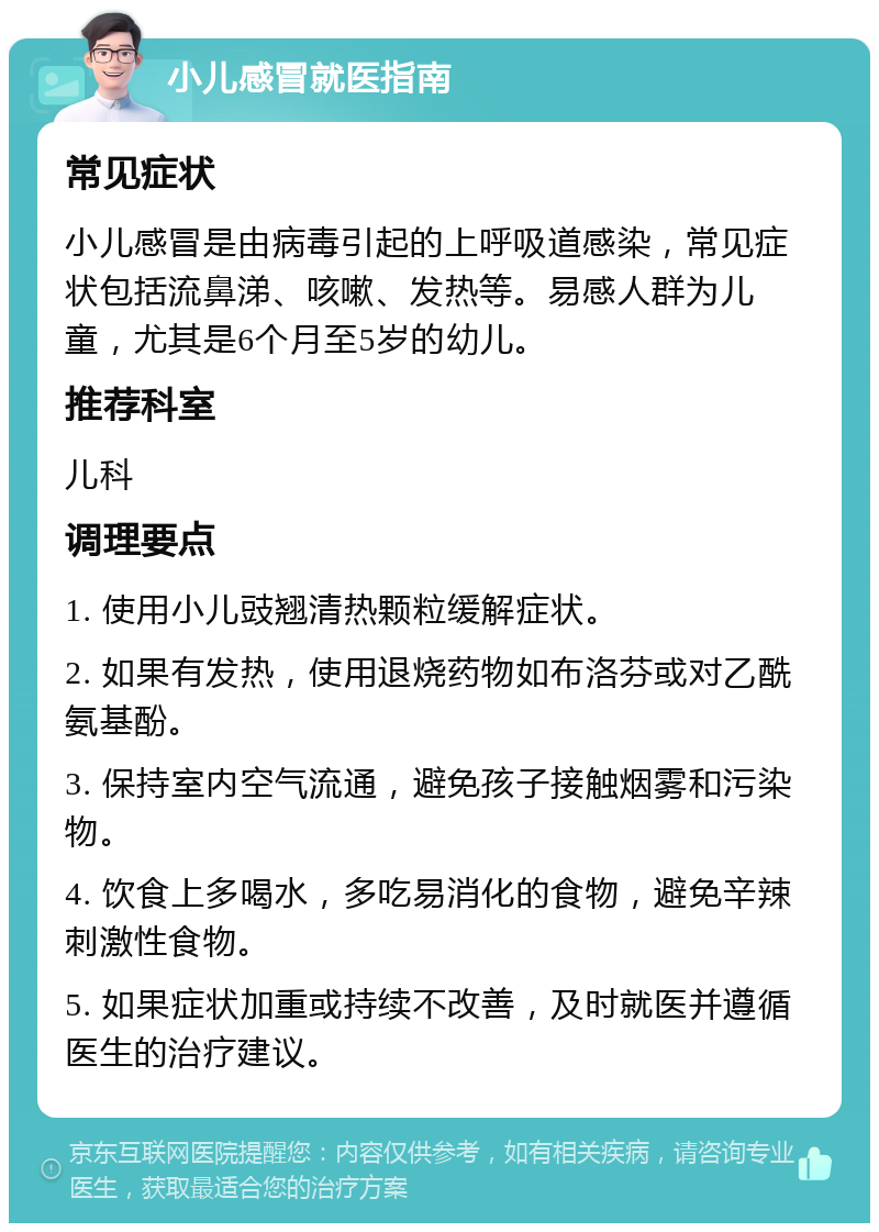 小儿感冒就医指南 常见症状 小儿感冒是由病毒引起的上呼吸道感染，常见症状包括流鼻涕、咳嗽、发热等。易感人群为儿童，尤其是6个月至5岁的幼儿。 推荐科室 儿科 调理要点 1. 使用小儿豉翘清热颗粒缓解症状。 2. 如果有发热，使用退烧药物如布洛芬或对乙酰氨基酚。 3. 保持室内空气流通，避免孩子接触烟雾和污染物。 4. 饮食上多喝水，多吃易消化的食物，避免辛辣刺激性食物。 5. 如果症状加重或持续不改善，及时就医并遵循医生的治疗建议。