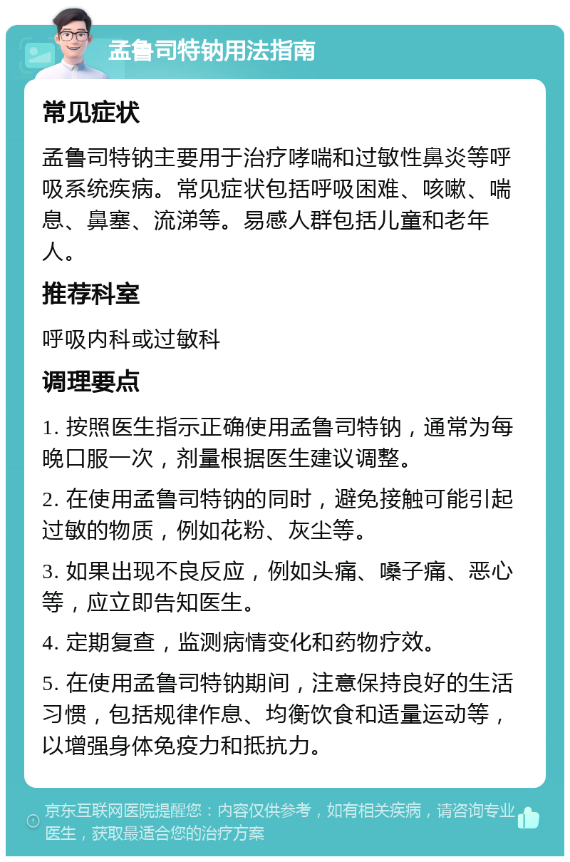 孟鲁司特钠用法指南 常见症状 孟鲁司特钠主要用于治疗哮喘和过敏性鼻炎等呼吸系统疾病。常见症状包括呼吸困难、咳嗽、喘息、鼻塞、流涕等。易感人群包括儿童和老年人。 推荐科室 呼吸内科或过敏科 调理要点 1. 按照医生指示正确使用孟鲁司特钠，通常为每晚口服一次，剂量根据医生建议调整。 2. 在使用孟鲁司特钠的同时，避免接触可能引起过敏的物质，例如花粉、灰尘等。 3. 如果出现不良反应，例如头痛、嗓子痛、恶心等，应立即告知医生。 4. 定期复查，监测病情变化和药物疗效。 5. 在使用孟鲁司特钠期间，注意保持良好的生活习惯，包括规律作息、均衡饮食和适量运动等，以增强身体免疫力和抵抗力。