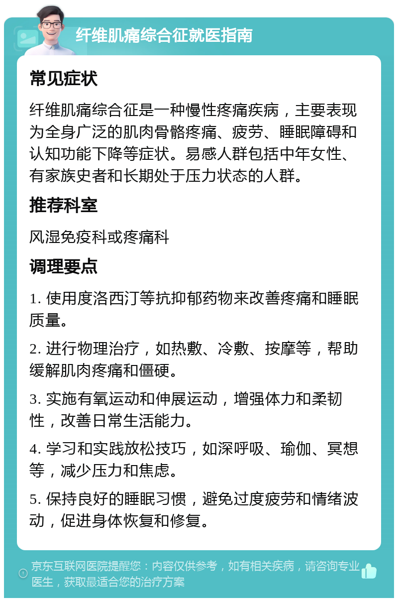 纤维肌痛综合征就医指南 常见症状 纤维肌痛综合征是一种慢性疼痛疾病，主要表现为全身广泛的肌肉骨骼疼痛、疲劳、睡眠障碍和认知功能下降等症状。易感人群包括中年女性、有家族史者和长期处于压力状态的人群。 推荐科室 风湿免疫科或疼痛科 调理要点 1. 使用度洛西汀等抗抑郁药物来改善疼痛和睡眠质量。 2. 进行物理治疗，如热敷、冷敷、按摩等，帮助缓解肌肉疼痛和僵硬。 3. 实施有氧运动和伸展运动，增强体力和柔韧性，改善日常生活能力。 4. 学习和实践放松技巧，如深呼吸、瑜伽、冥想等，减少压力和焦虑。 5. 保持良好的睡眠习惯，避免过度疲劳和情绪波动，促进身体恢复和修复。