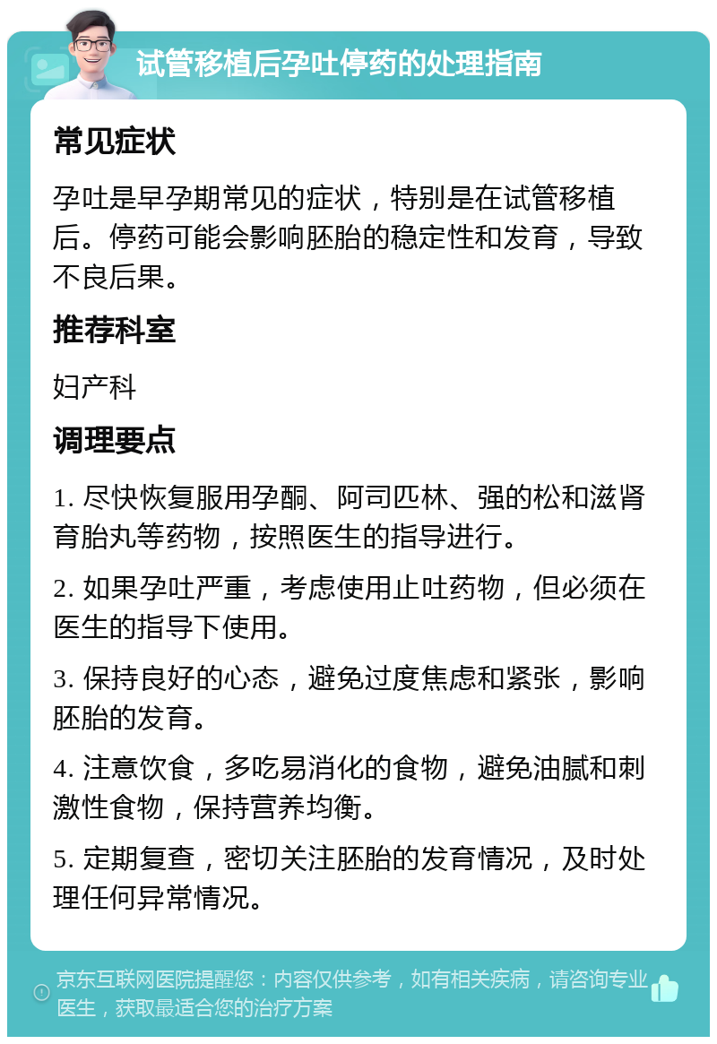 试管移植后孕吐停药的处理指南 常见症状 孕吐是早孕期常见的症状，特别是在试管移植后。停药可能会影响胚胎的稳定性和发育，导致不良后果。 推荐科室 妇产科 调理要点 1. 尽快恢复服用孕酮、阿司匹林、强的松和滋肾育胎丸等药物，按照医生的指导进行。 2. 如果孕吐严重，考虑使用止吐药物，但必须在医生的指导下使用。 3. 保持良好的心态，避免过度焦虑和紧张，影响胚胎的发育。 4. 注意饮食，多吃易消化的食物，避免油腻和刺激性食物，保持营养均衡。 5. 定期复查，密切关注胚胎的发育情况，及时处理任何异常情况。